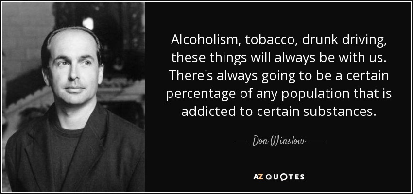 Alcoholism, tobacco, drunk driving, these things will always be with us. There's always going to be a certain percentage of any population that is addicted to certain substances. - Don Winslow