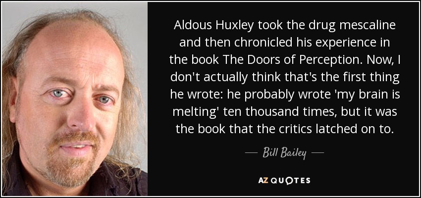 Aldous Huxley took the drug mescaline and then chronicled his experience in the book The Doors of Perception. Now, I don't actually think that's the first thing he wrote: he probably wrote 'my brain is melting' ten thousand times, but it was the book that the critics latched on to. - Bill Bailey