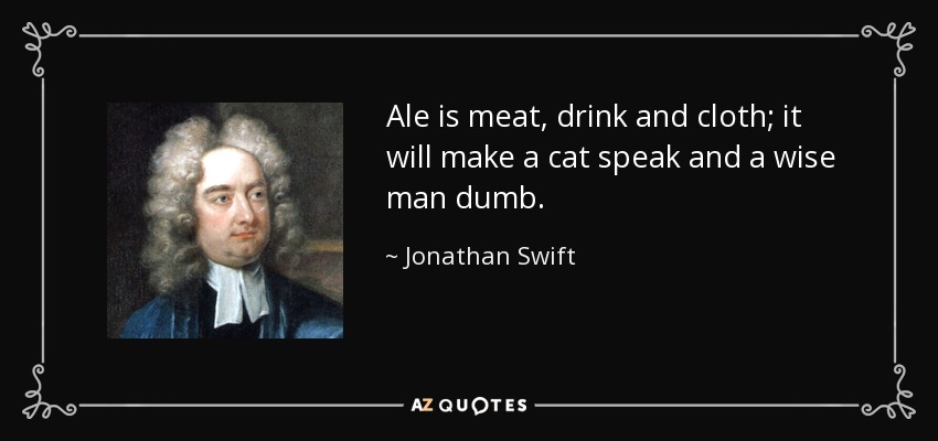 Ale is meat, drink and cloth; it will make a cat speak and a wise man dumb. - Jonathan Swift