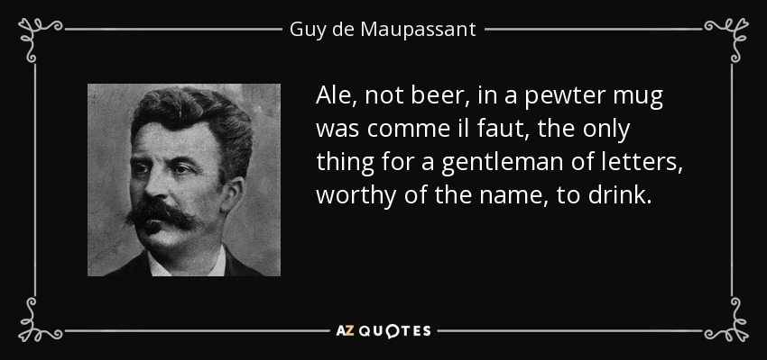 Ale, not beer, in a pewter mug was comme il faut, the only thing for a gentleman of letters, worthy of the name, to drink. - Guy de Maupassant