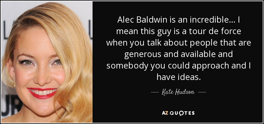 Alec Baldwin is an incredible... I mean this guy is a tour de force when you talk about people that are generous and available and somebody you could approach and I have ideas. - Kate Hudson