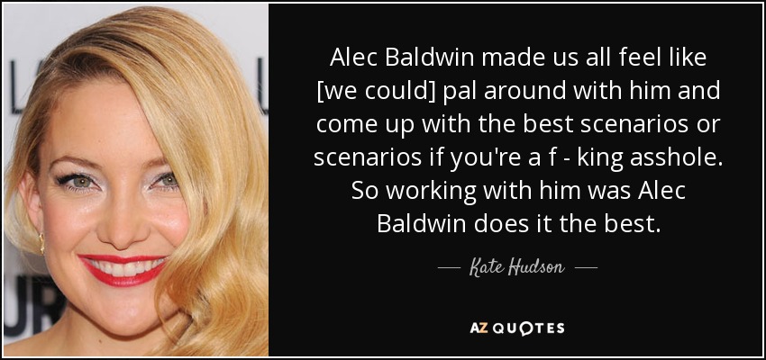 Alec Baldwin made us all feel like [we could] pal around with him and come up with the best scenarios or scenarios if you're a f - king asshole. So working with him was Alec Baldwin does it the best. - Kate Hudson