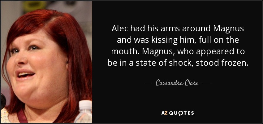 Alec had his arms around Magnus and was kissing him, full on the mouth. Magnus, who appeared to be in a state of shock, stood frozen. - Cassandra Clare