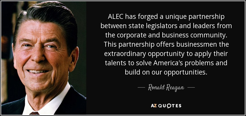 ALEC has forged a unique partnership between state legislators and leaders from the corporate and business community. This partnership offers businessmen the extraordinary opportunity to apply their talents to solve America's problems and build on our opportunities. - Ronald Reagan