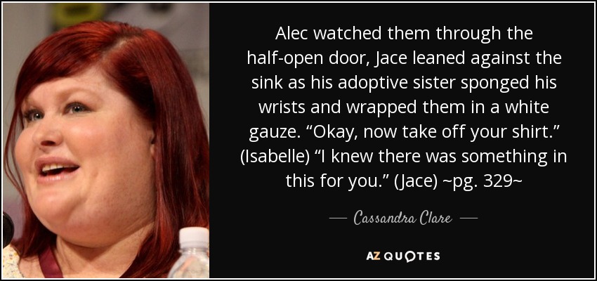 Alec watched them through the half-open door, Jace leaned against the sink as his adoptive sister sponged his wrists and wrapped them in a white gauze. “Okay, now take off your shirt.” (Isabelle) “I knew there was something in this for you.” (Jace) ~pg. 329~ - Cassandra Clare