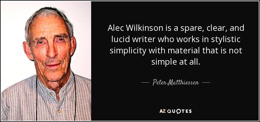 Alec Wilkinson is a spare, clear, and lucid writer who works in stylistic simplicity with material that is not simple at all. - Peter Matthiessen