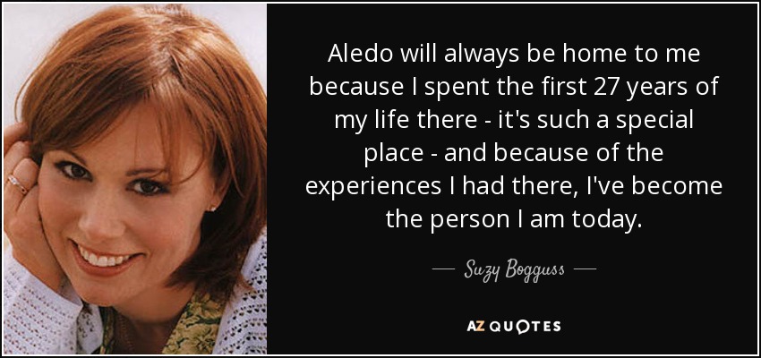 Aledo will always be home to me because I spent the first 27 years of my life there - it's such a special place - and because of the experiences I had there, I've become the person I am today. - Suzy Bogguss