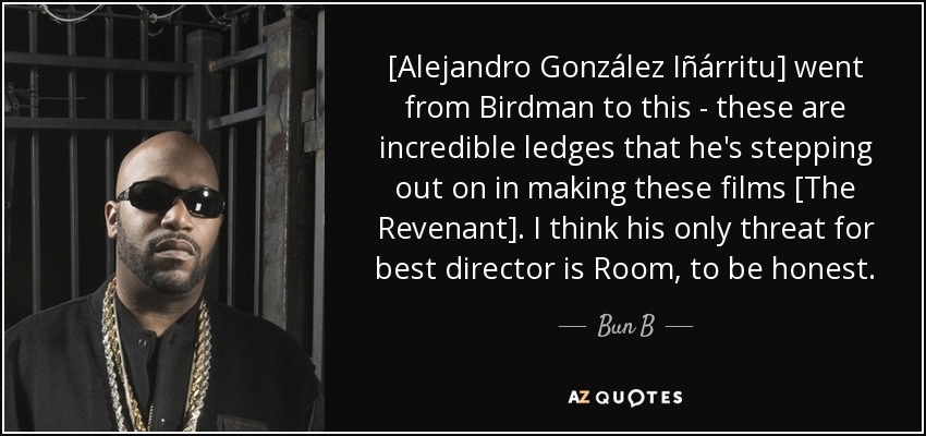 [Alejandro González Iñárritu] went from Birdman to this - these are incredible ledges that he's stepping out on in making these films [The Revenant]. I think his only threat for best director is Room, to be honest. - Bun B