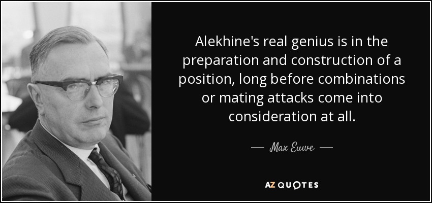 Alekhine's real genius is in the preparation and construction of a position, long before combinations or mating attacks come into consideration at all. - Max Euwe