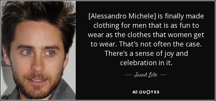 [Alessandro Michele] is finally made clothing for men that is as fun to wear as the clothes that women get to wear. That's not often the case. There's a sense of joy and celebration in it. - Jared Leto