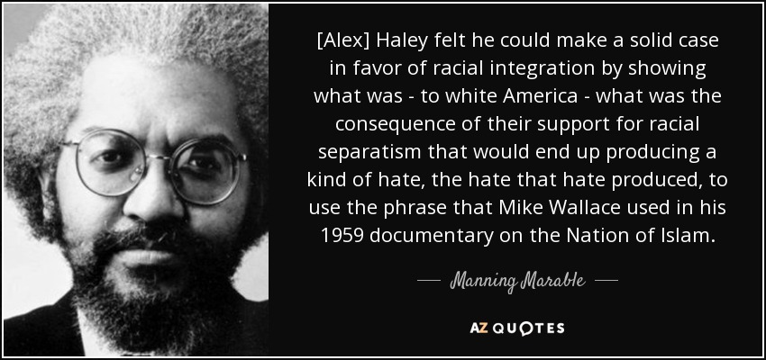 [Alex] Haley felt he could make a solid case in favor of racial integration by showing what was - to white America - what was the consequence of their support for racial separatism that would end up producing a kind of hate, the hate that hate produced, to use the phrase that Mike Wallace used in his 1959 documentary on the Nation of Islam. - Manning Marable