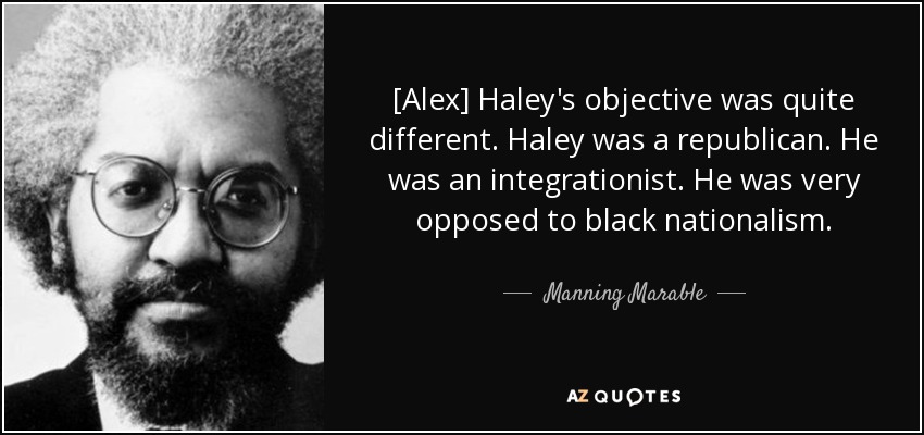 [Alex] Haley's objective was quite different. Haley was a republican. He was an integrationist. He was very opposed to black nationalism. - Manning Marable
