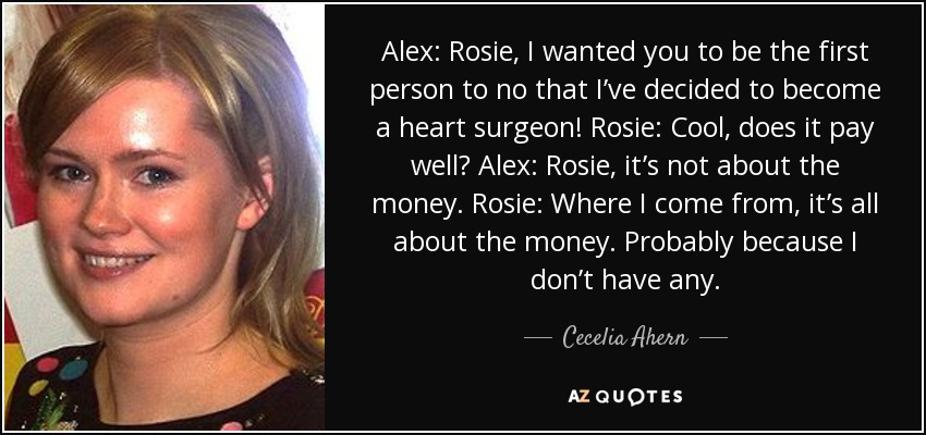 Alex: Rosie, I wanted you to be the first person to no that I’ve decided to become a heart surgeon! Rosie: Cool, does it pay well? Alex: Rosie, it’s not about the money. Rosie: Where I come from, it’s all about the money. Probably because I don’t have any. - Cecelia Ahern
