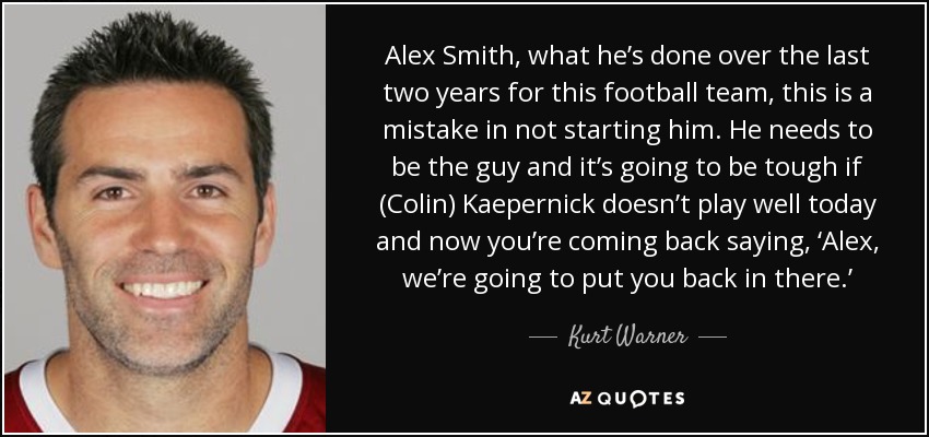 Alex Smith, what he’s done over the last two years for this football team, this is a mistake in not starting him. He needs to be the guy and it’s going to be tough if (Colin) Kaepernick doesn’t play well today and now you’re coming back saying, ‘Alex, we’re going to put you back in there.’ - Kurt Warner