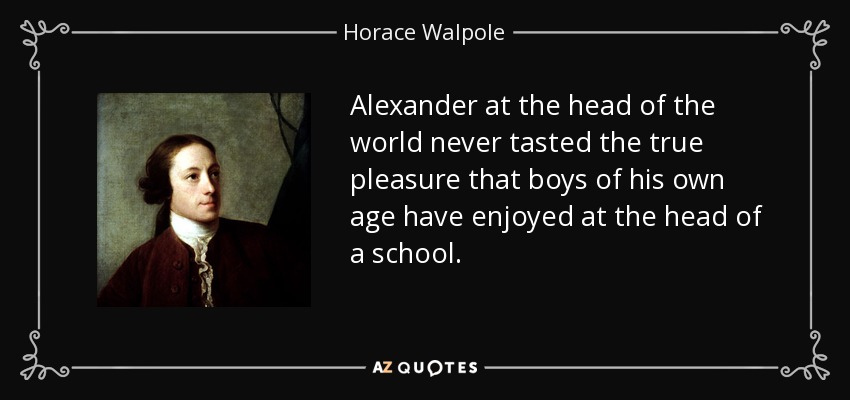 Alexander at the head of the world never tasted the true pleasure that boys of his own age have enjoyed at the head of a school. - Horace Walpole