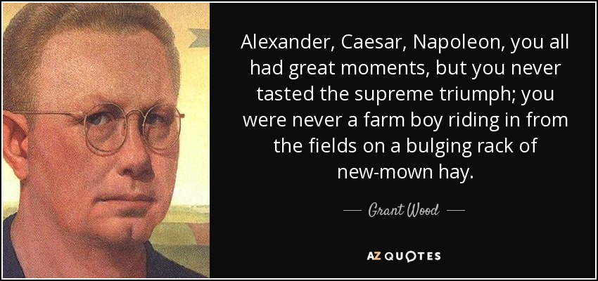 Alexander, Caesar, Napoleon, you all had great moments, but you never tasted the supreme triumph; you were never a farm boy riding in from the fields on a bulging rack of new-mown hay. - Grant Wood