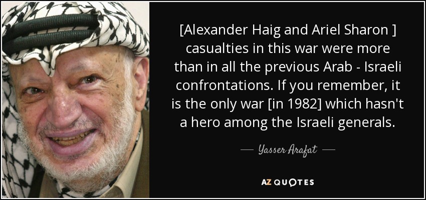[Alexander Haig and Ariel Sharon ] casualties in this war were more than in all the previous Arab - Israeli confrontations. If you remember, it is the only war [in 1982] which hasn't a hero among the Israeli generals. - Yasser Arafat