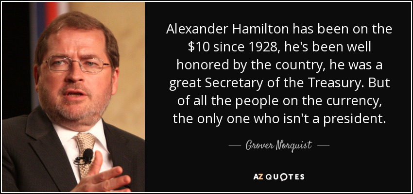 Alexander Hamilton has been on the $10 since 1928, he's been well honored by the country, he was a great Secretary of the Treasury. But of all the people on the currency, the only one who isn't a president. - Grover Norquist