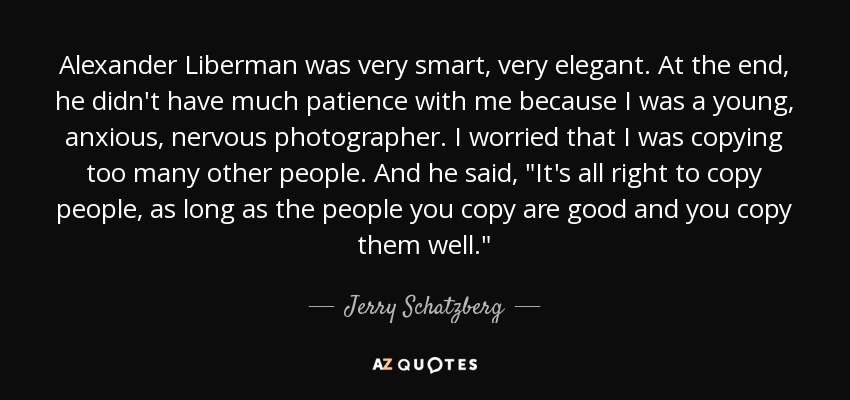 Alexander Liberman was very smart, very elegant. At the end, he didn't have much patience with me because I was a young, anxious, nervous photographer. I worried that I was copying too many other people. And he said, 