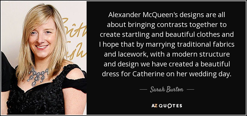 Alexander McQueen's designs are all about bringing contrasts together to create startling and beautiful clothes and I hope that by marrying traditional fabrics and lacework, with a modern structure and design we have created a beautiful dress for Catherine on her wedding day. - Sarah Burton