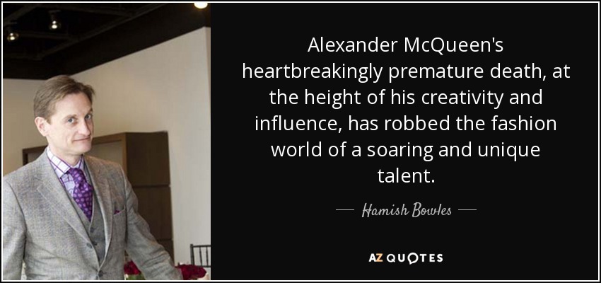 Alexander McQueen's heartbreakingly premature death, at the height of his creativity and influence, has robbed the fashion world of a soaring and unique talent. - Hamish Bowles
