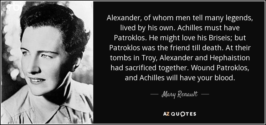Alexander, of whom men tell many legends, lived by his own. Achilles must have Patroklos. He might love his Briseis; but Patroklos was the friend till death. At their tombs in Troy, Alexander and Hephaistion had sacrificed together. Wound Patroklos, and Achilles will have your blood. - Mary Renault