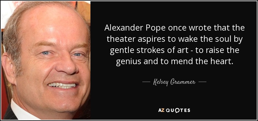 Alexander Pope once wrote that the theater aspires to wake the soul by gentle strokes of art - to raise the genius and to mend the heart. - Kelsey Grammer