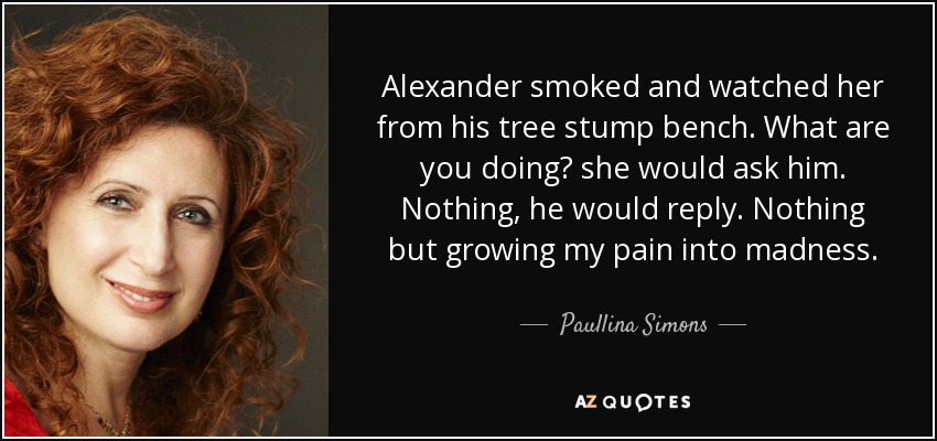 Alexander smoked and watched her from his tree stump bench. What are you doing? she would ask him. Nothing, he would reply. Nothing but growing my pain into madness. - Paullina Simons