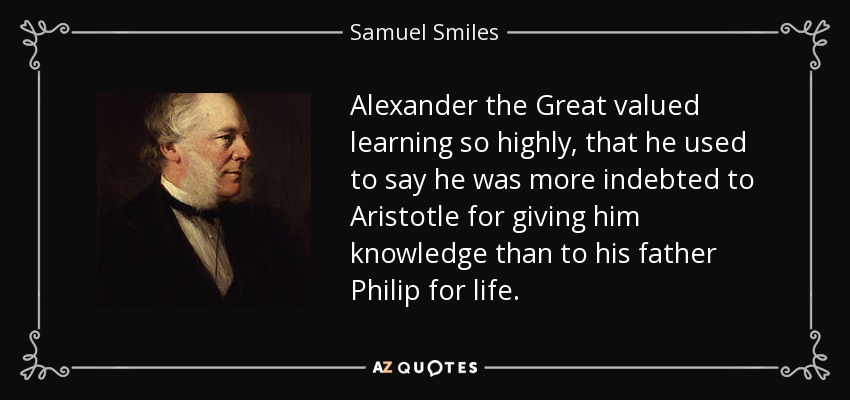 Alexander the Great valued learning so highly, that he used to say he was more indebted to Aristotle for giving him knowledge than to his father Philip for life. - Samuel Smiles