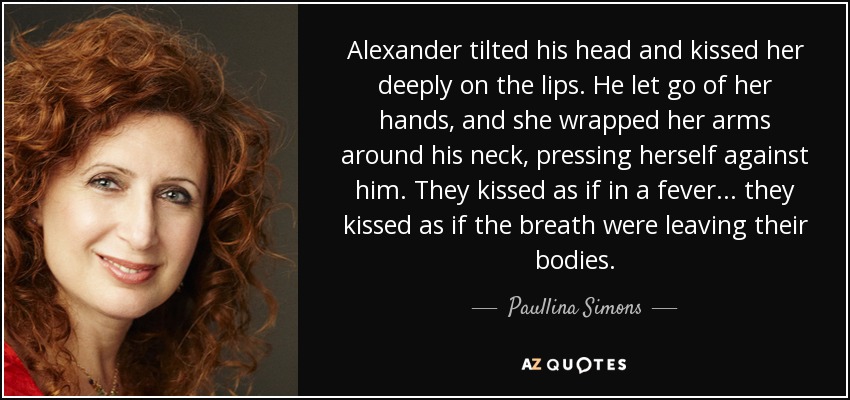 Alexander tilted his head and kissed her deeply on the lips. He let go of her hands, and she wrapped her arms around his neck, pressing herself against him. They kissed as if in a fever... they kissed as if the breath were leaving their bodies. - Paullina Simons