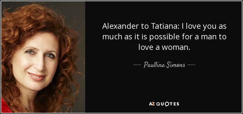 Alexander to Tatiana: I love you as much as it is possible for a man to love a woman. - Paullina Simons
