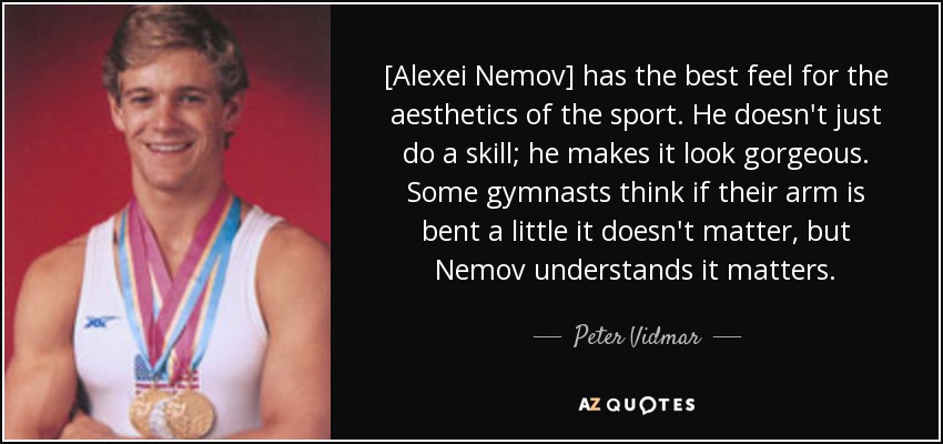 [Alexei Nemov] has the best feel for the aesthetics of the sport. He doesn't just do a skill; he makes it look gorgeous. Some gymnasts think if their arm is bent a little it doesn't matter, but Nemov understands it matters. - Peter Vidmar