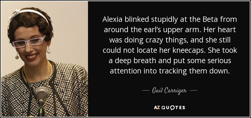 Alexia blinked stupidly at the Beta from around the earl’s upper arm. Her heart was doing crazy things, and she still could not locate her kneecaps. She took a deep breath and put some serious attention into tracking them down. - Gail Carriger