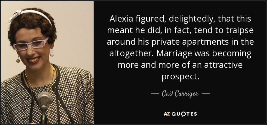 Alexia figured, delightedly, that this meant he did, in fact, tend to traipse around his private apartments in the altogether. Marriage was becoming more and more of an attractive prospect. - Gail Carriger