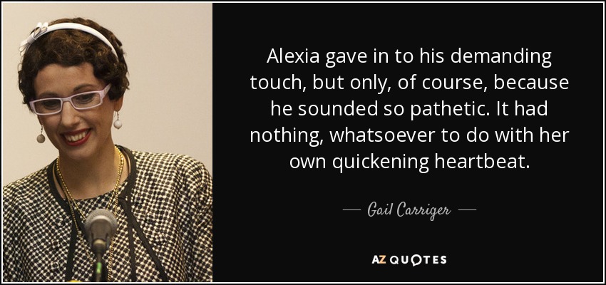 Alexia gave in to his demanding touch, but only, of course, because he sounded so pathetic. It had nothing, whatsoever to do with her own quickening heartbeat. - Gail Carriger