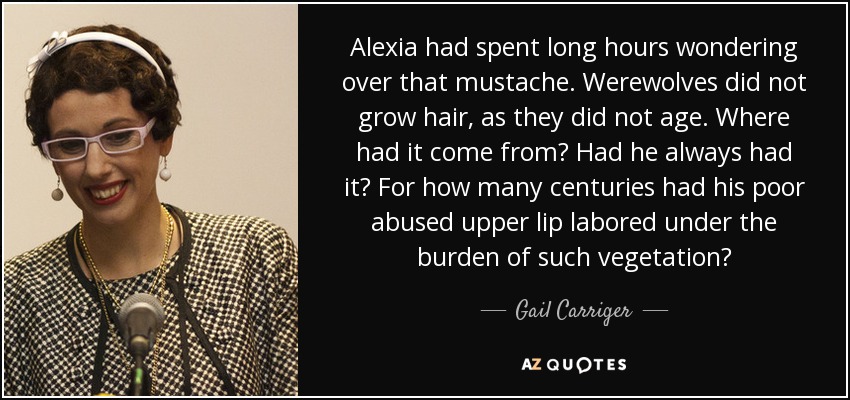 Alexia had spent long hours wondering over that mustache. Werewolves did not grow hair, as they did not age. Where had it come from? Had he always had it? For how many centuries had his poor abused upper lip labored under the burden of such vegetation? - Gail Carriger