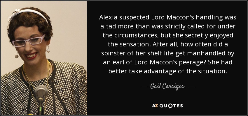 Alexia suspected Lord Maccon's handling was a tad more than was strictly called for under the circumstances, but she secretly enjoyed the sensation. After all, how often did a spinster of her shelf life get manhandled by an earl of Lord Maccon's peerage? She had better take advantage of the situation. - Gail Carriger