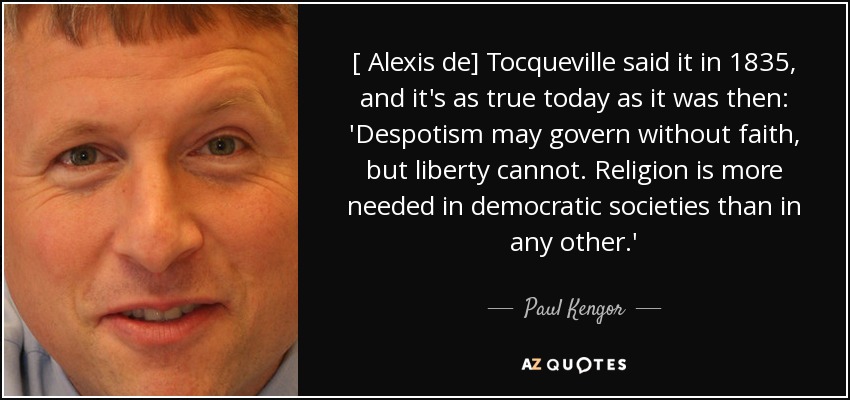 [ Alexis de] Tocqueville said it in 1835, and it's as true today as it was then: 'Despotism may govern without faith, but liberty cannot. Religion is more needed in democratic societies than in any other.' - Paul Kengor