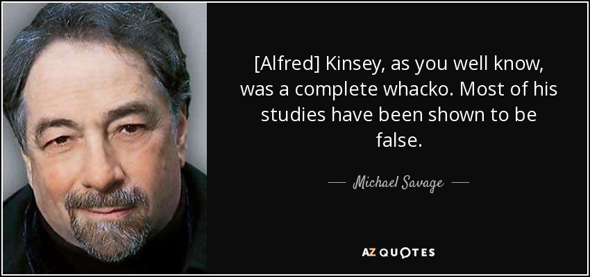 [Alfred] Kinsey, as you well know, was a complete whacko. Most of his studies have been shown to be false. - Michael Savage
