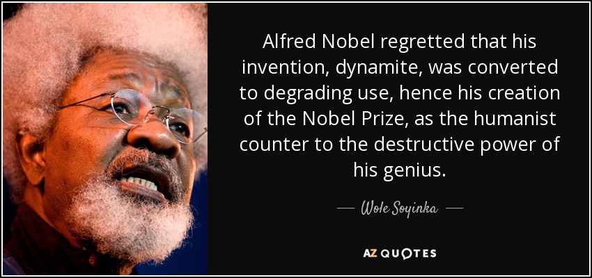 Alfred Nobel regretted that his invention, dynamite, was converted to degrading use, hence his creation of the Nobel Prize, as the humanist counter to the destructive power of his genius. - Wole Soyinka