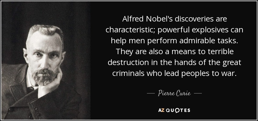 Alfred Nobel's discoveries are characteristic; powerful explosives can help men perform admirable tasks. They are also a means to terrible destruction in the hands of the great criminals who lead peoples to war. - Pierre Curie