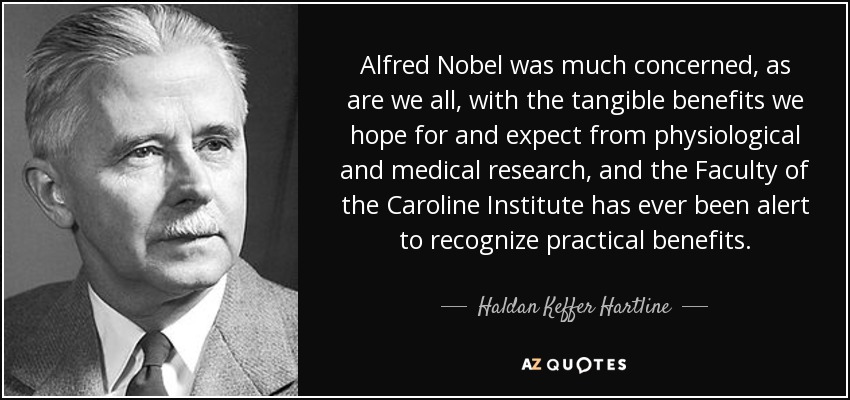 Alfred Nobel was much concerned, as are we all, with the tangible benefits we hope for and expect from physiological and medical research, and the Faculty of the Caroline Institute has ever been alert to recognize practical benefits. - Haldan Keffer Hartline