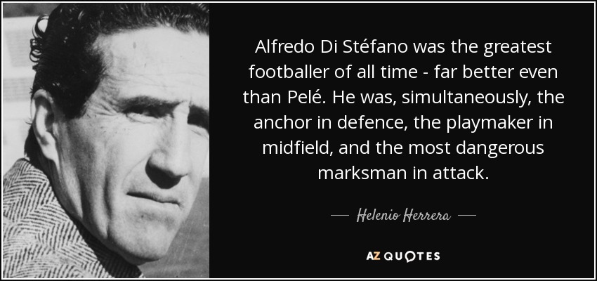 Alfredo Di Stéfano was the greatest footballer of all time - far better even than Pelé. He was, simultaneously, the anchor in defence, the playmaker in midfield, and the most dangerous marksman in attack. - Helenio Herrera