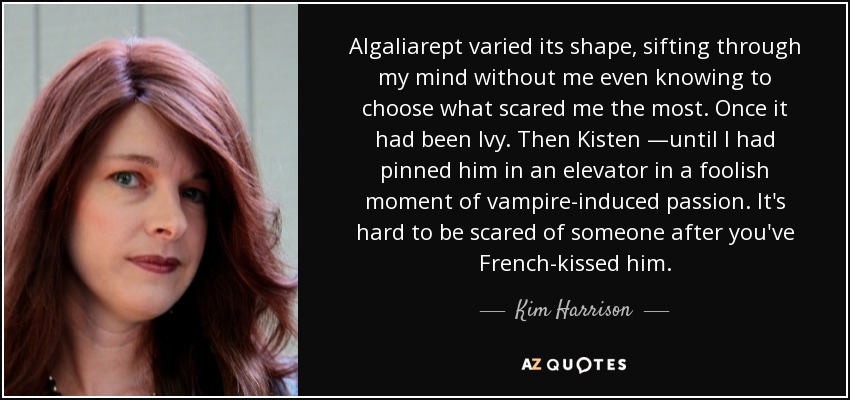 Algaliarept varied its shape, sifting through my mind without me even knowing to choose what scared me the most. Once it had been Ivy. Then Kisten —until I had pinned him in an elevator in a foolish moment of vampire-induced passion. It's hard to be scared of someone after you've French-kissed him. - Kim Harrison