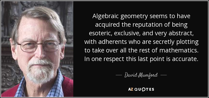 Algebraic geometry seems to have acquired the reputation of being esoteric, exclusive, and very abstract, with adherents who are secretly plotting to take over all the rest of mathematics. In one respect this last point is accurate. - David Mumford