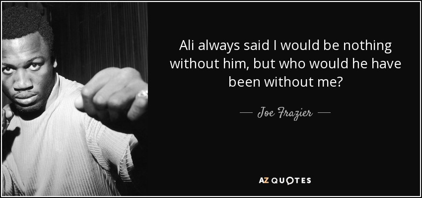 Ali always said I would be nothing without him, but who would he have been without me? - Joe Frazier
