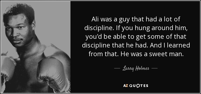 Ali was a guy that had a lot of discipline. If you hung around him, you'd be able to get some of that discipline that he had. And I learned from that. He was a sweet man. - Larry Holmes