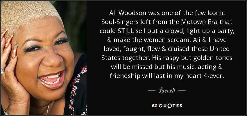 Ali Woodson was one of the few Iconic Soul-Singers left from the Motown Era that could STILL sell out a crowd, light up a party, & make the women scream! Ali & I have loved, fought, flew & cruised these United States together. His raspy but golden tones will be missed but his music, acting & friendship will last in my heart 4-ever. - Luenell