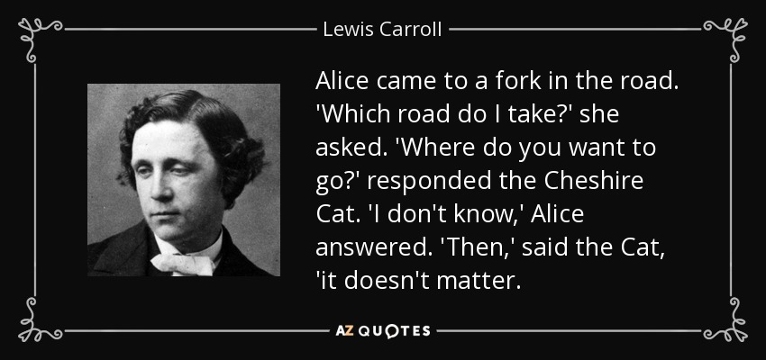 Alice came to a fork in the road. 'Which road do I take?' she asked. 'Where do you want to go?' responded the Cheshire Cat. 'I don't know,' Alice answered. 'Then,' said the Cat, 'it doesn't matter. - Lewis Carroll