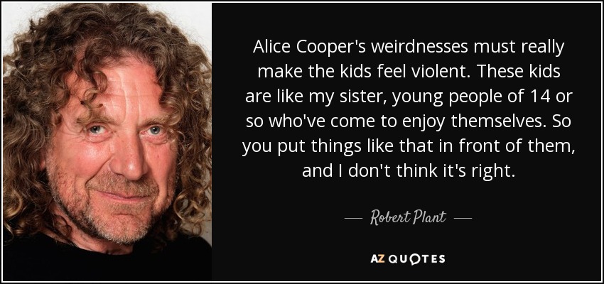 Alice Cooper's weirdnesses must really make the kids feel violent. These kids are like my sister, young people of 14 or so who've come to enjoy themselves. So you put things like that in front of them, and I don't think it's right. - Robert Plant